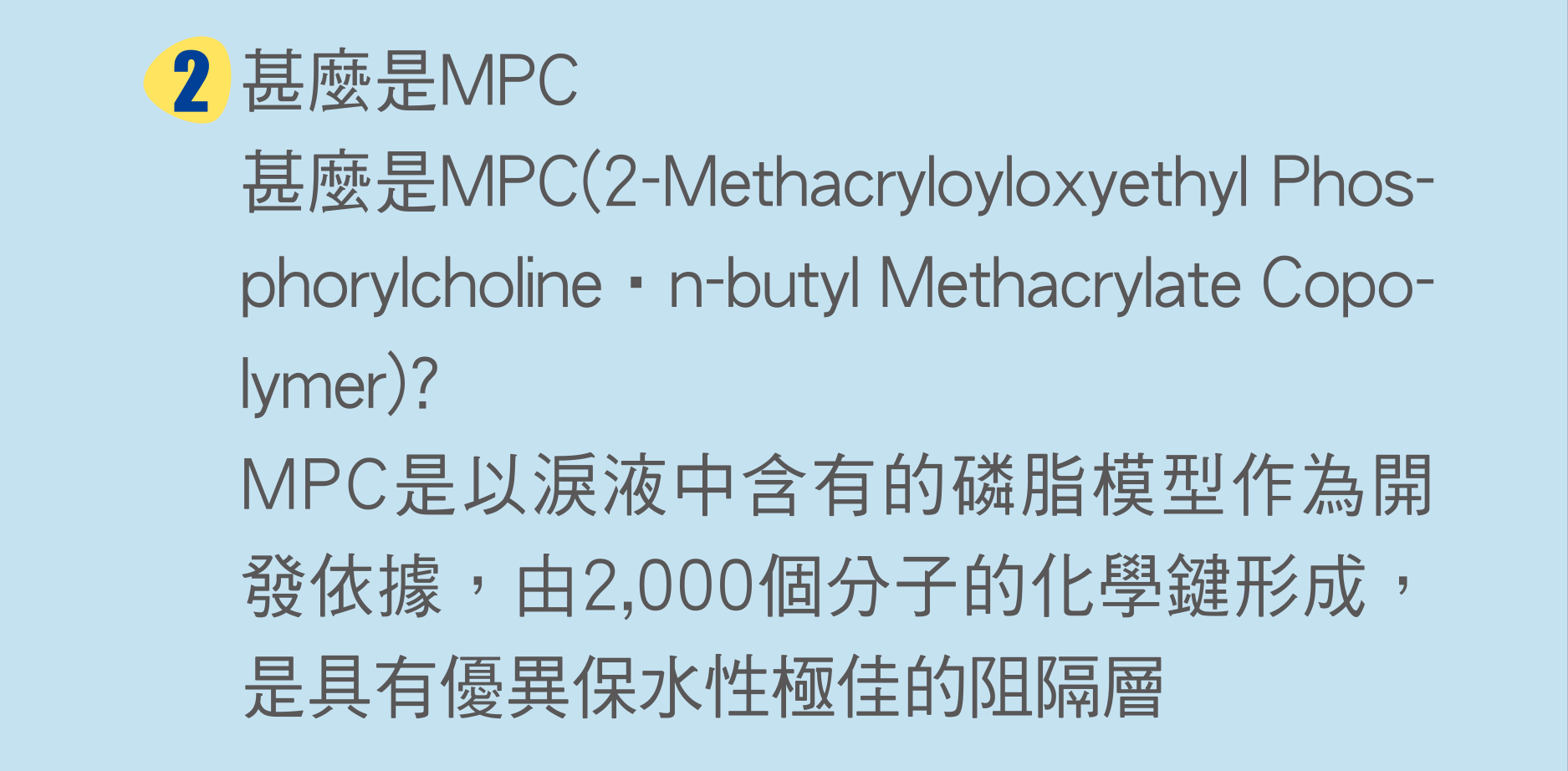 甚麼是MPC(2-Methacryloyloxyethyl Phosphorylcholine‧n-butyl Methacrylate Copolymer)?
                        MPC是以淚液中含有的磷脂模型作為開發依據，由2,000個分子的化學鍵形成，是具有優異保水性極佳的阻隔層