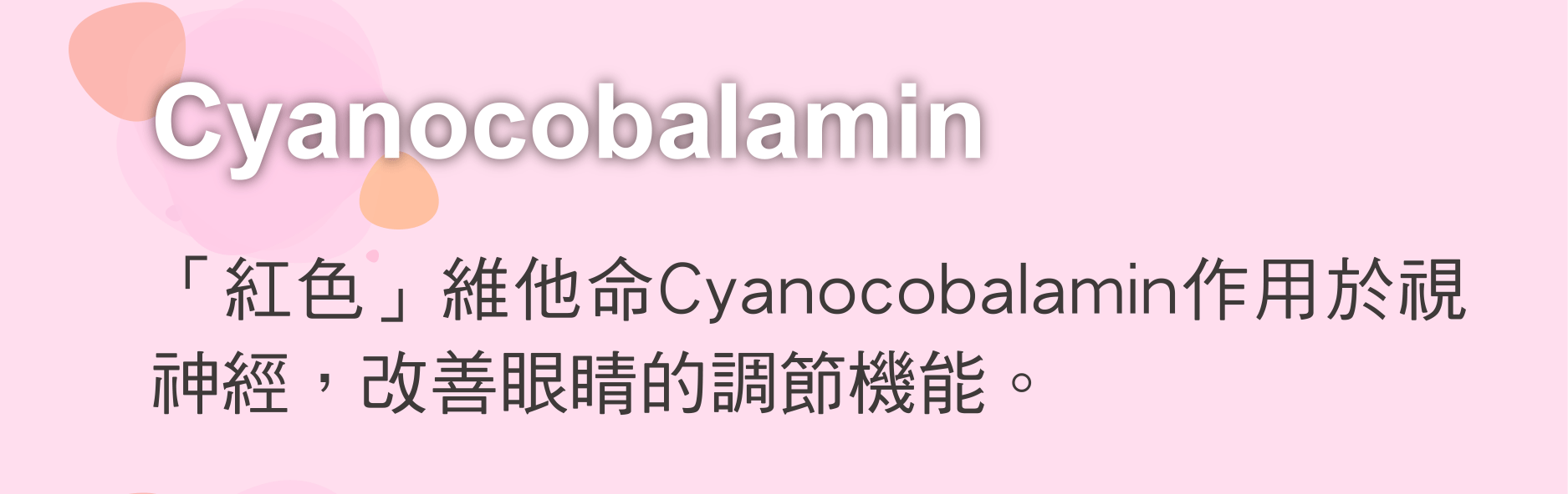 Cyanocobalamin 「紅色」維他命Cyanocobalamin作用於視神經，改善眼睛的調節機能。