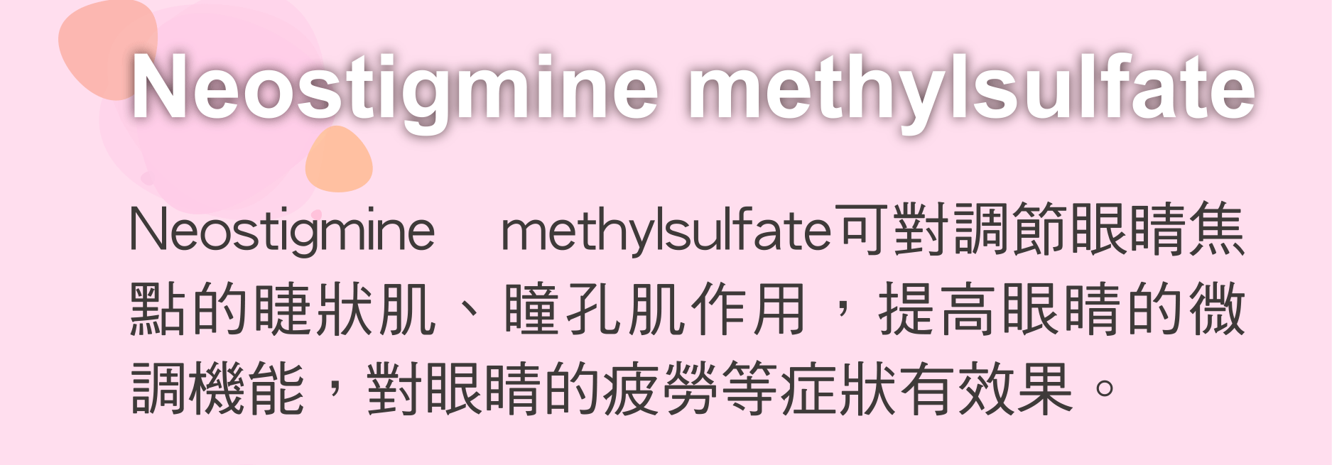 Neostigmine methylsulfate 可對調節眼睛焦點的睫狀肌、瞳孔肌作用，提高眼睛的微調機能，對眼睛的疲勞等症狀有效果。