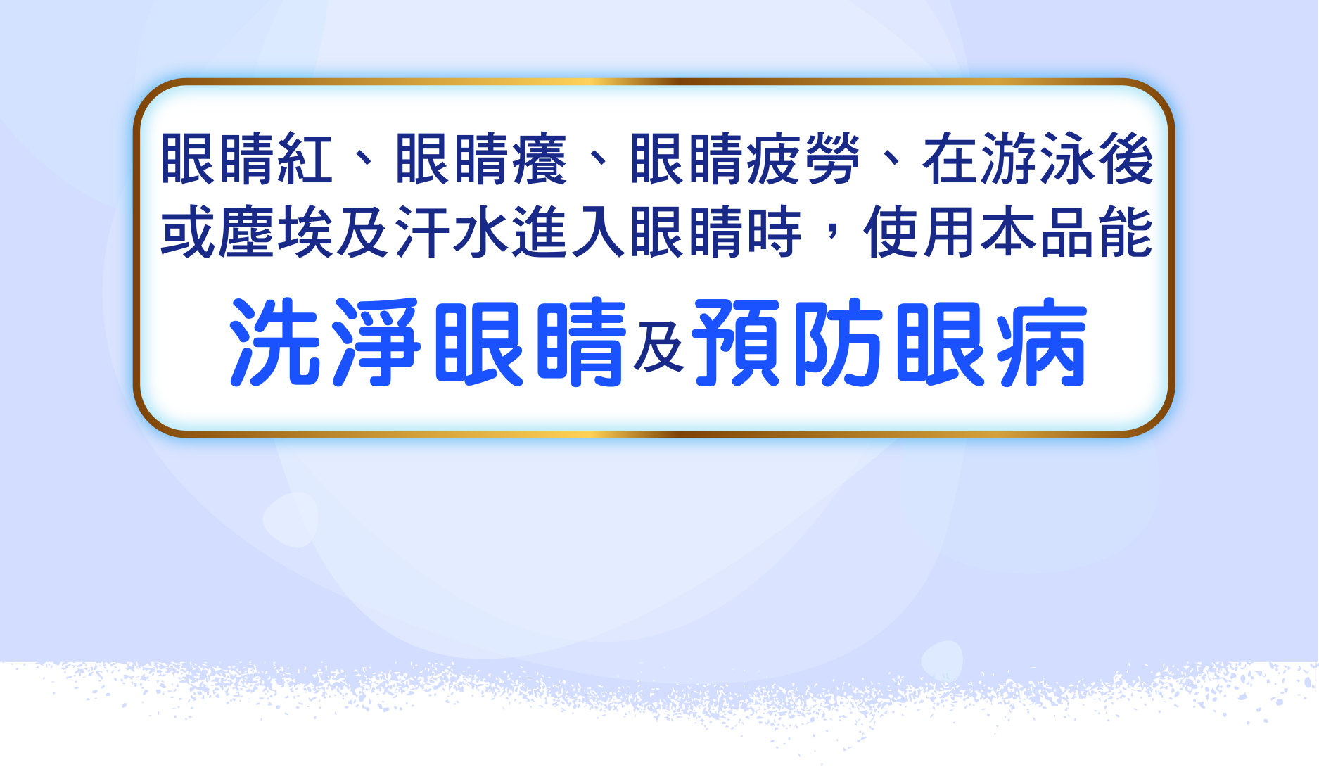 眼睛紅、眼睛癢、眼睛疲勞、在游泳後或塵埃及汗水進入眼睛時，使用本品能 洗淨眼睛 預防眼病