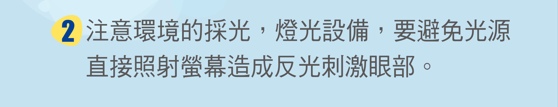 注意環境的採光，燈光設備，要避免光源直接照射螢幕造成反光刺激眼部。
