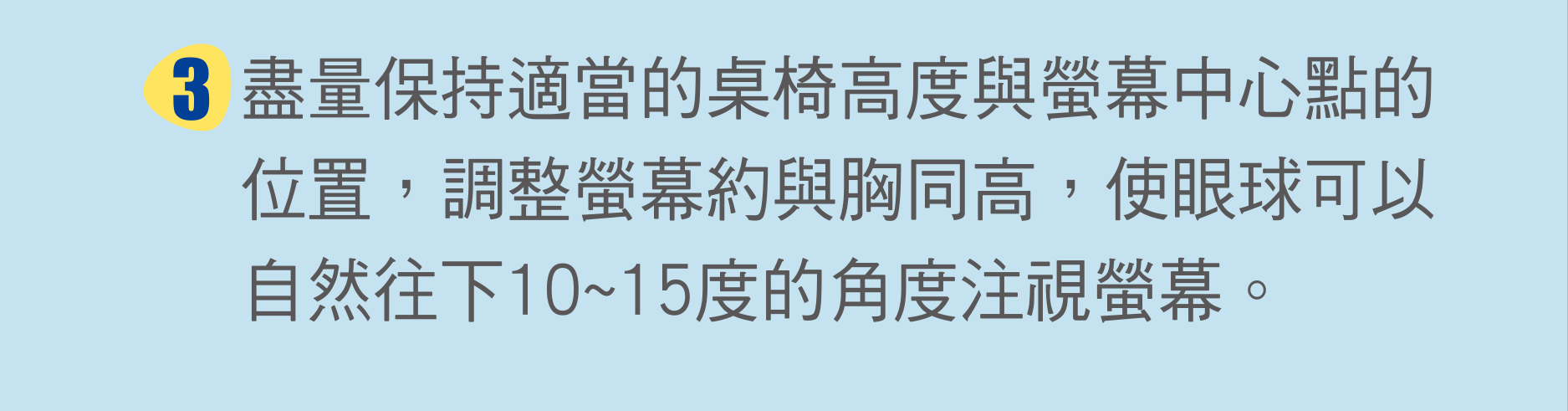 盡量保持適當的桌椅高度與螢幕中心點的位置，調整螢幕約與胸同高，使眼球可以自然往下10~15度的角度注視螢幕。