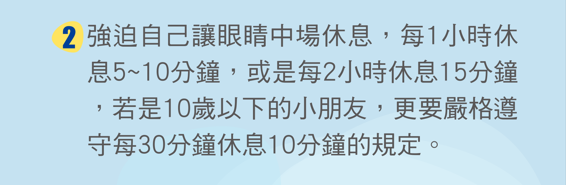 強迫自己讓眼睛中場休息，每1小時休息5~10分鐘，或是每2小時休息15分鐘，若是10歲以下的小朋友，更要嚴格遵守每30分鐘休息10分鐘的規定。