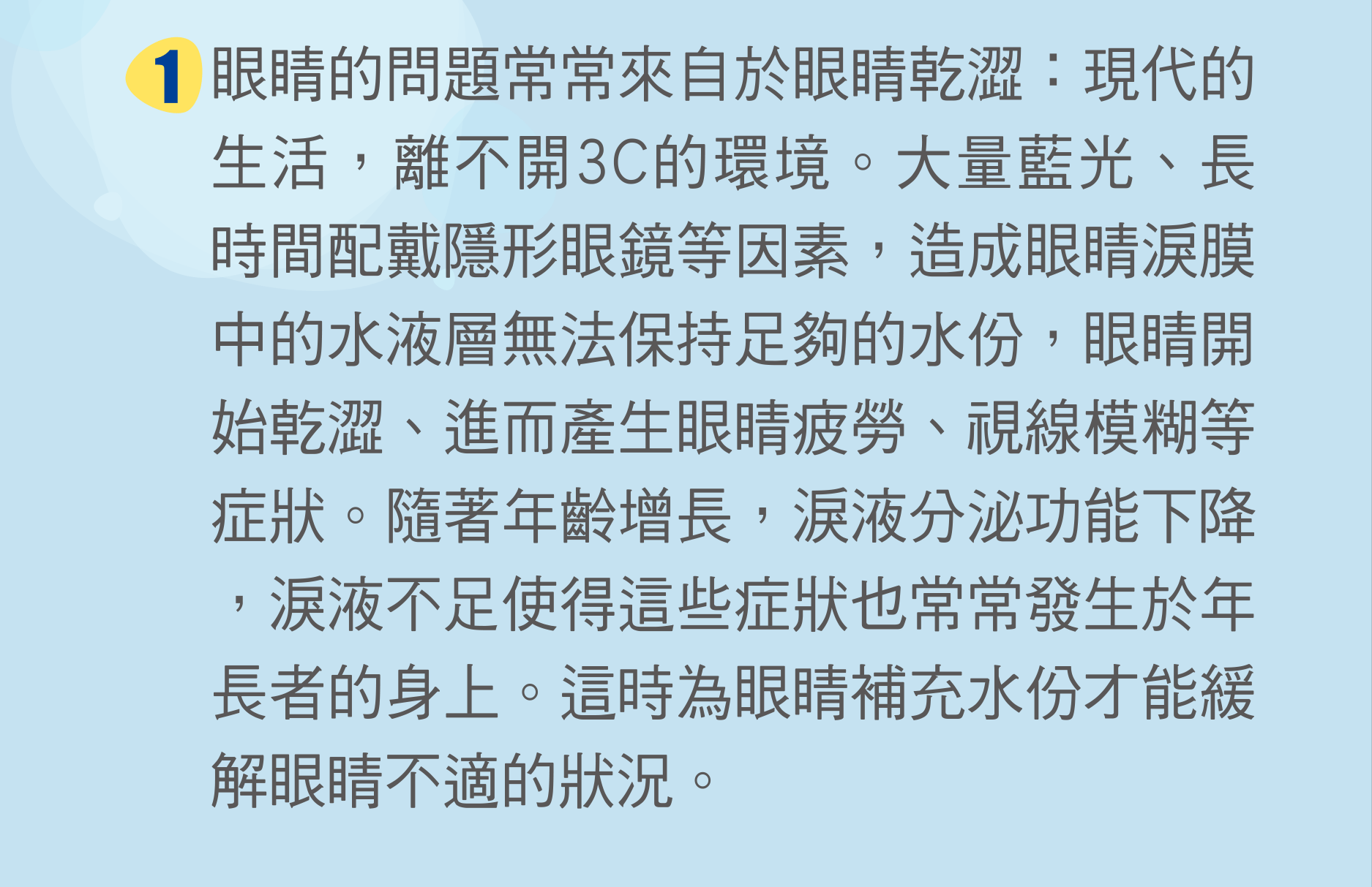 眼睛的問題常常來自於眼睛乾澀：現代的生活，離不開3C的環境。大量藍光、長時間配戴隱形眼鏡等因素，造成眼睛淚膜中的水液層無法保持足夠的水份，眼睛開始乾澀、進而產生眼睛疲勞、視線模糊等症狀。隨著年齡增長，淚液分泌功能下降，淚液不足使得這些症狀也常常發生於年長者的身上。這時為眼睛補充水份才能緩解眼睛不適的狀況。