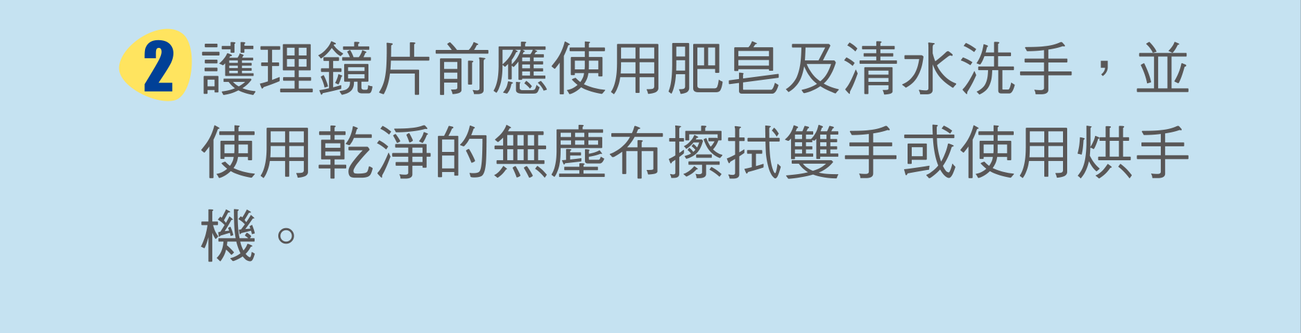 護理鏡片前應使用肥皂及清水洗手，並使用乾淨的無塵布擦拭雙手或使用烘手機。