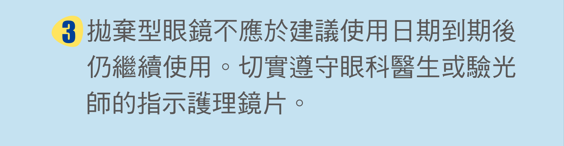 拋棄型眼鏡不應於建議使用日期到期後仍繼續使用。切實遵守眼科醫生或驗光師的指示護理鏡片。