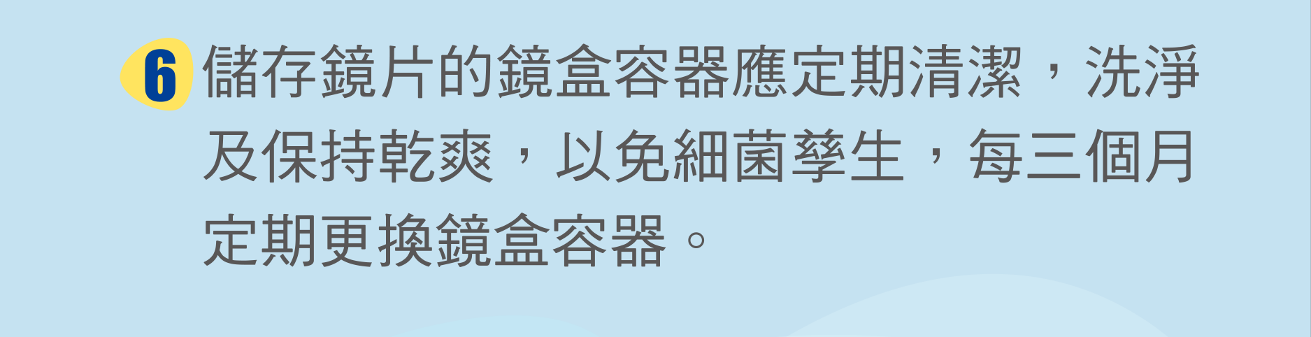 儲存鏡片的鏡盒容器應定期清潔，洗淨及保持乾爽，以免細菌孳生，每三個月定期更換鏡盒容器。