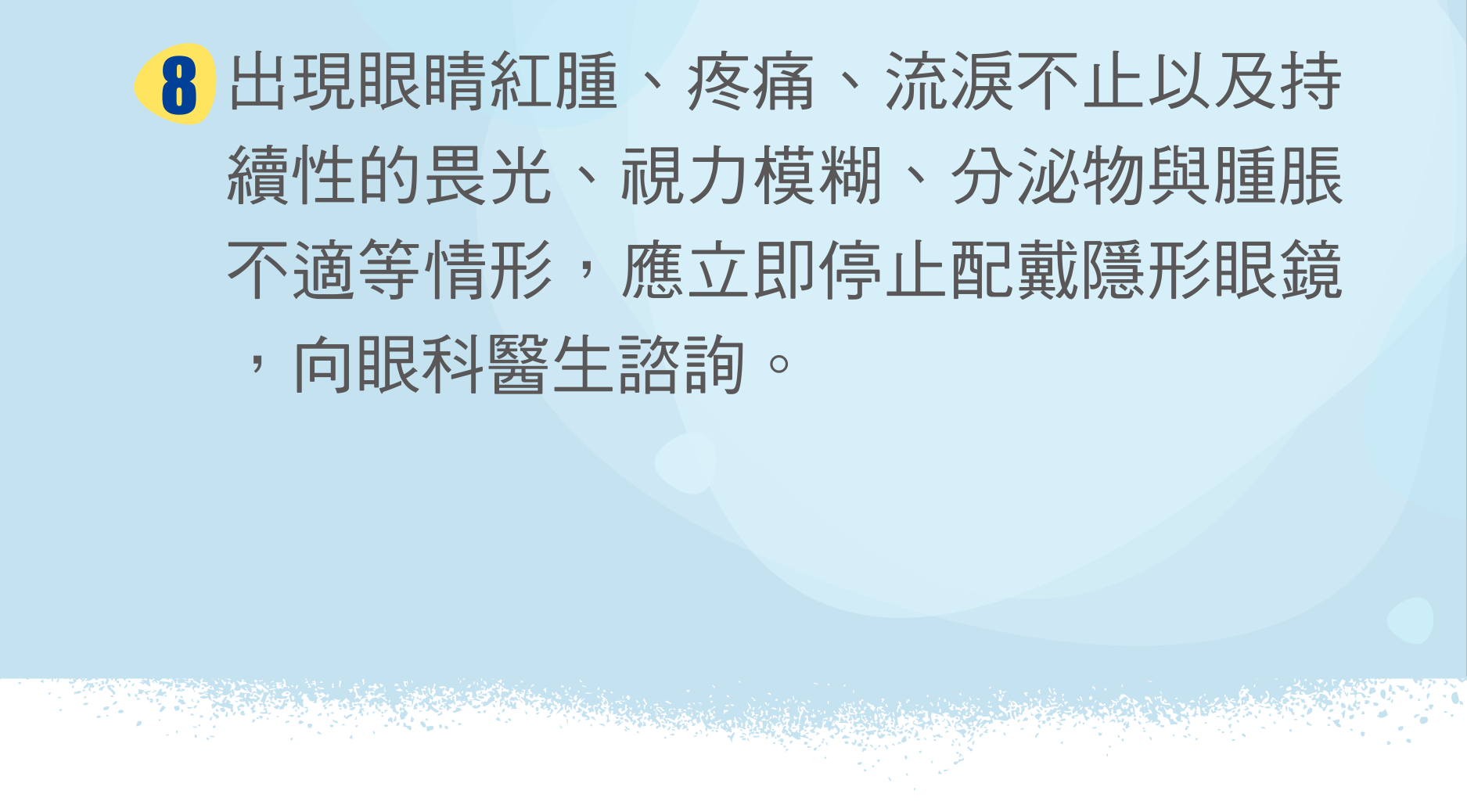 出現眼睛紅腫、疼痛、流淚不止以及持續性的畏光、視力模糊、分泌物與腫脹不適等情形，應立即停止配戴隱形眼鏡，向眼科醫生諮詢。