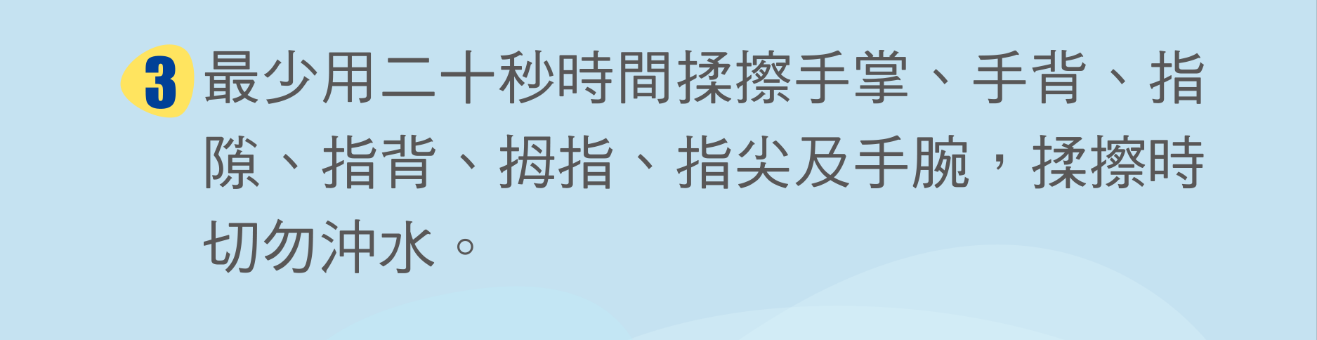 最少用二十秒時間揉擦手掌、手背、指隙、指背、拇指、指尖及手腕，揉擦時切勿沖水。
