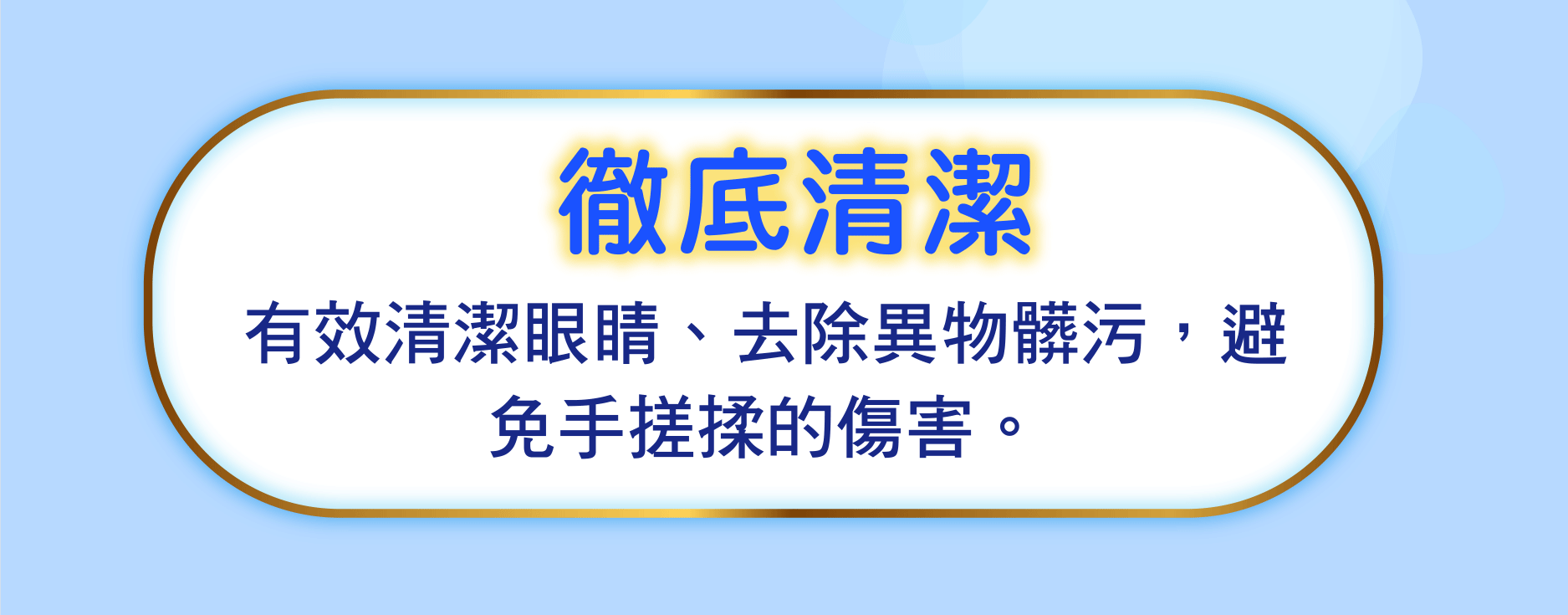 徹底清潔 有效清潔眼睛、去除異物髒污，避免手搓揉的傷害。