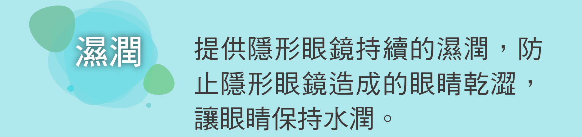 濕潤 提供隱形眼鏡持續的濕潤，防止隱形眼鏡造成的眼睛乾澀，讓眼睛保持水潤。