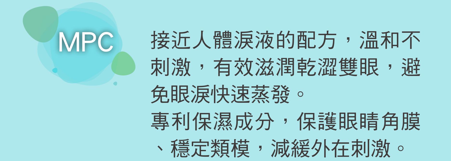 MPC 接近人體淚液的配方，溫和不刺激，有效滋潤乾澀雙眼，避免眼淚快速蒸發。 專利保濕成分，保護眼睛角膜、穩定類模，減緩外在刺激。