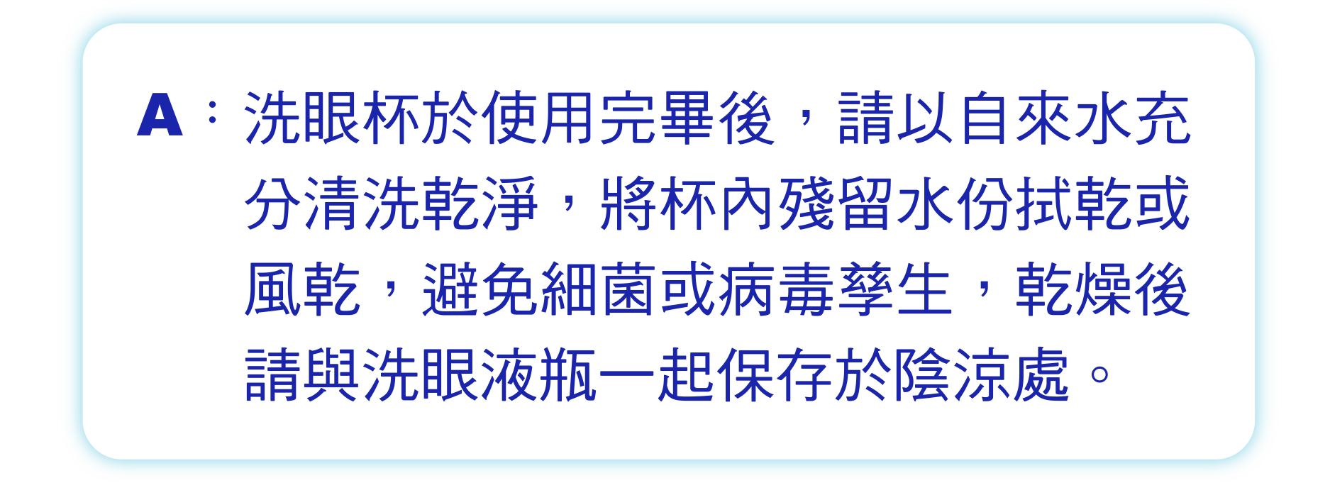 洗眼杯於使用完畢後，請以自來水充分清洗乾淨，將杯內殘留水份拭乾或風乾，避免細菌或病毒孳生，乾燥後請與洗眼液瓶一起保存於陰涼處。